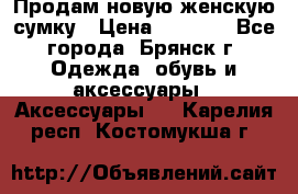 Продам новую женскую сумку › Цена ­ 1 900 - Все города, Брянск г. Одежда, обувь и аксессуары » Аксессуары   . Карелия респ.,Костомукша г.